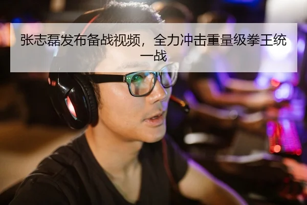 张志磊发布备战视频，全力冲击重量级拳王统一战